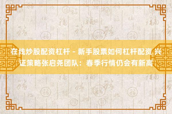 在线炒股配资杠杆 - 新手股票如何杠杆配资 兴证策略张启尧团队：春季行情仍会有新高
