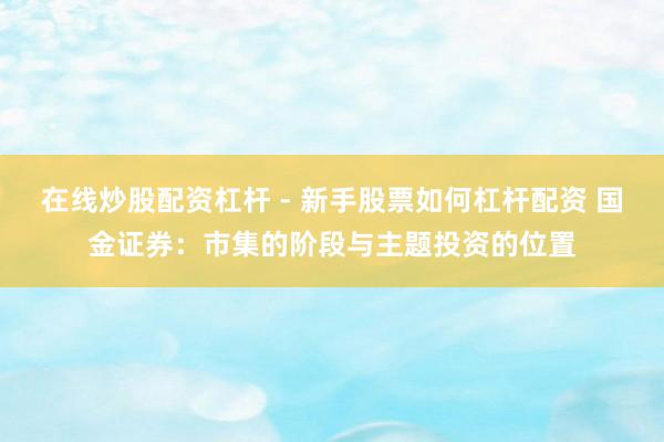 在线炒股配资杠杆 - 新手股票如何杠杆配资 国金证券：市集的阶段与主题投资的位置
