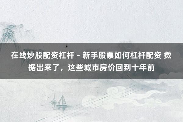在线炒股配资杠杆 - 新手股票如何杠杆配资 数据出来了，这些城市房价回到十年前