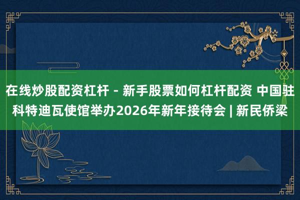 在线炒股配资杠杆 - 新手股票如何杠杆配资 中国驻科特迪瓦使馆举办2026年新年接待会 | 新民侨梁