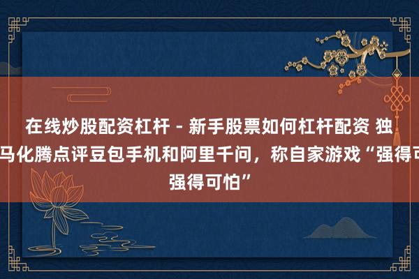 在线炒股配资杠杆 - 新手股票如何杠杆配资 独家丨马化腾点评豆包手机和阿里千问，称自家游戏“强得可怕”