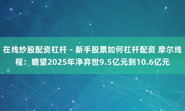 在线炒股配资杠杆 - 新手股票如何杠杆配资 摩尔线程：瞻望2025年净弃世9.5亿元到10.6亿元