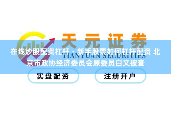 在线炒股配资杠杆 - 新手股票如何杠杆配资 北京市政协经济委员会原委员白文被查
