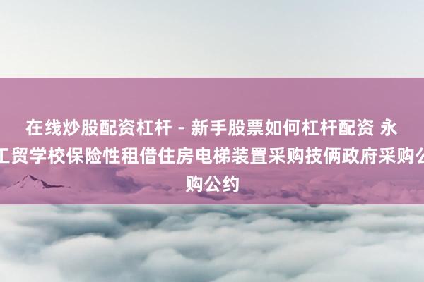 在线炒股配资杠杆 - 新手股票如何杠杆配资 永州工贸学校保险性租借住房电梯装置采购技俩政府采购公约