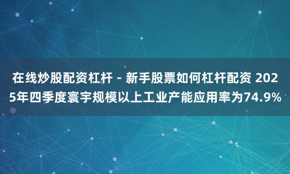 在线炒股配资杠杆 - 新手股票如何杠杆配资 2025年四季度寰宇规模以上工业产能应用率为74.9%